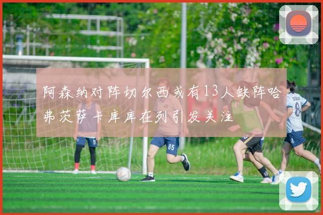 阿森纳对阵切尔西或有13人缺阵哈弗茨萨卡库库在列引发关注