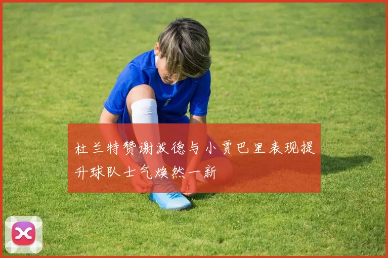 杜兰特赞谢泼德与小贾巴里表现提升球队士气焕然一新