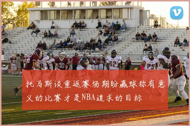 托马斯谈重返赛场期盼赢球称有意义的比赛才是NBA追求的目标