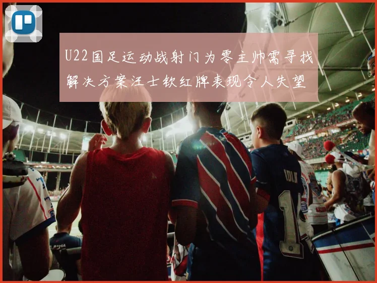 U22国足运动战射门为零主帅需寻找解决方案汪士钦红牌表现令人失望