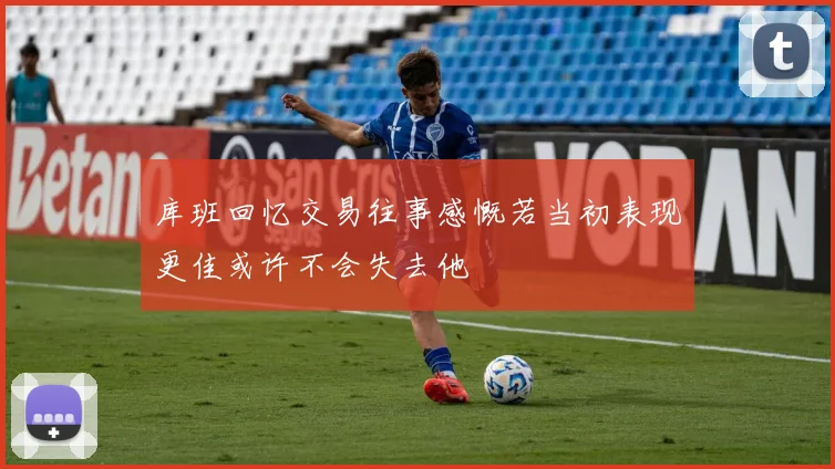 库班回忆交易往事感慨若当初表现更佳或许不会失去他