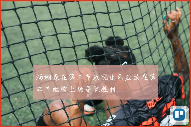 杨瀚森在第三节表现出色应该在第四节继续上场争取胜利