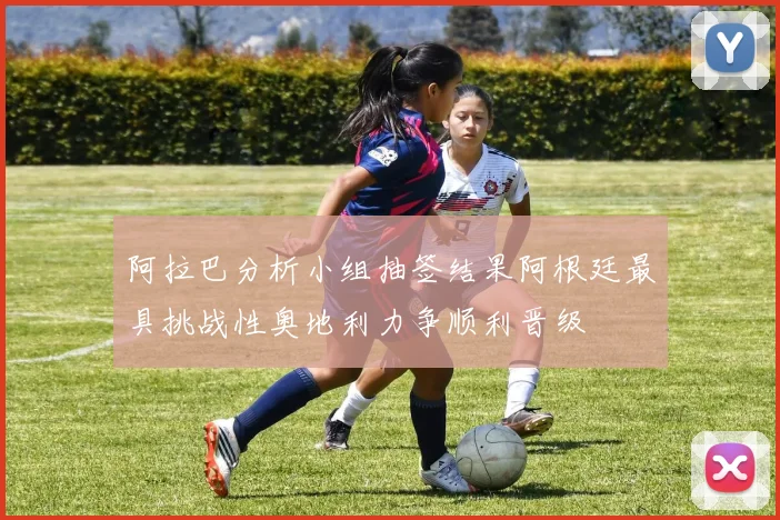 阿拉巴分析小组抽签结果阿根廷最具挑战性奥地利力争顺利晋级