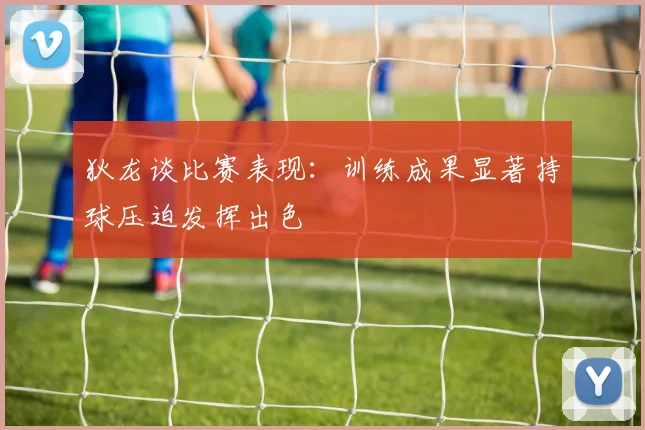 狄龙谈比赛表现：训练成果显著持球压迫发挥出色