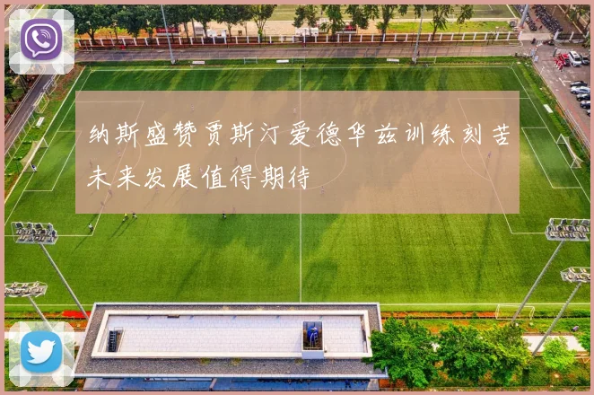 纳斯盛赞贾斯汀爱德华兹训练刻苦未来发展值得期待