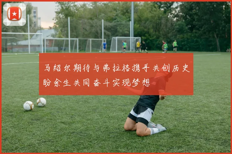 马绍尔期待与弗拉格携手共创历史盼余生共同奋斗实现梦想
