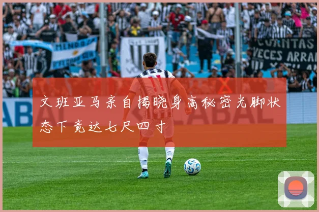 文班亚马亲自揭晓身高秘密光脚状态下竟达七尺四寸