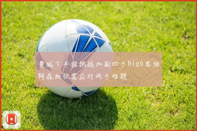 曼城下半程挑战加剧四个big6客场阿森纳仅需应对两个难题