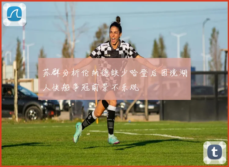 苏群分析伦纳德缺少哈登后困境湖人快船争冠前景不乐观