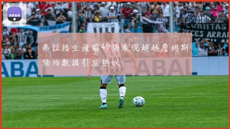 弗拉格生涯前49场表现超越詹姆斯场均数据引发热议